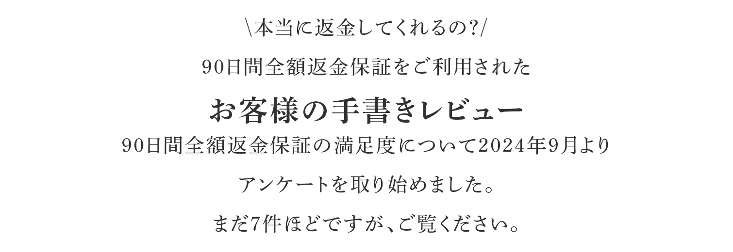 本当に返金してくれるの?90日間全額返金保証をご利用されたお客様の手書きレビュー90日間全額返金保証の満足度について2024年9月よりアンケートを取り始めました。まだ7件ほどですが、ご覧ください。