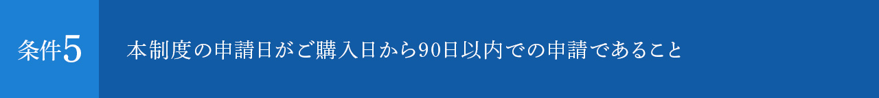 本制度の申請日がご購入日から90日以内での申請であること