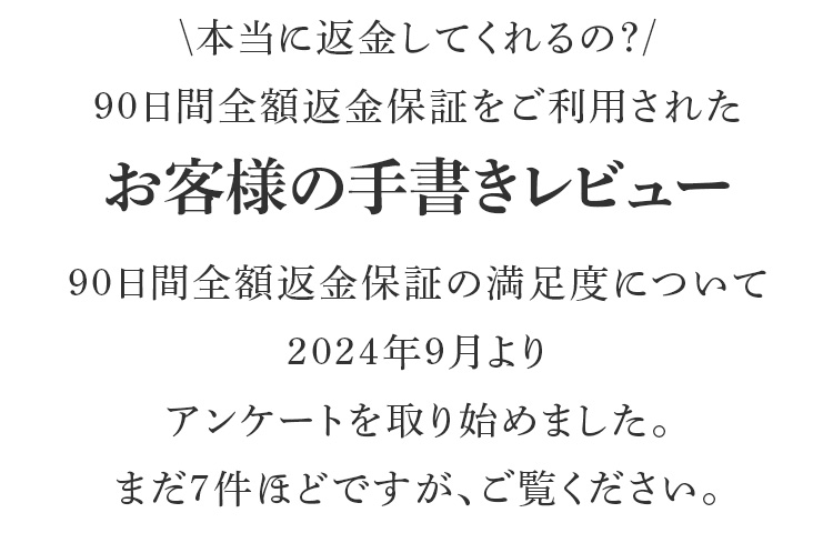 本当に返金してくれるの?90日間全額返金保証をご利用されたお客様の手書きレビュー90日間全額返金保証の満足度について2024年9月よりアンケートを取り始めました。まだ7件ほどですが、ご覧ください。