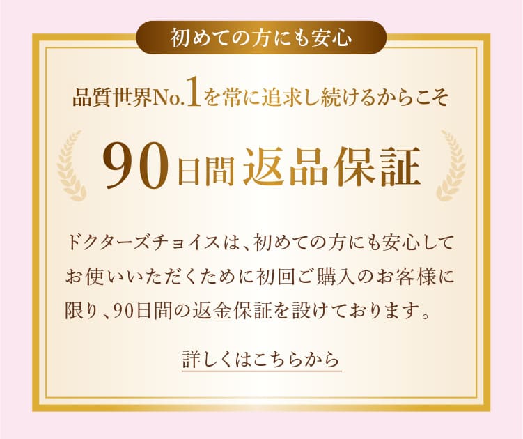 ドクターズチョイスは、初めての方にも安心してお使いいただくために初回ご購入のお客様に限り、90日間の返金保証を設けております。