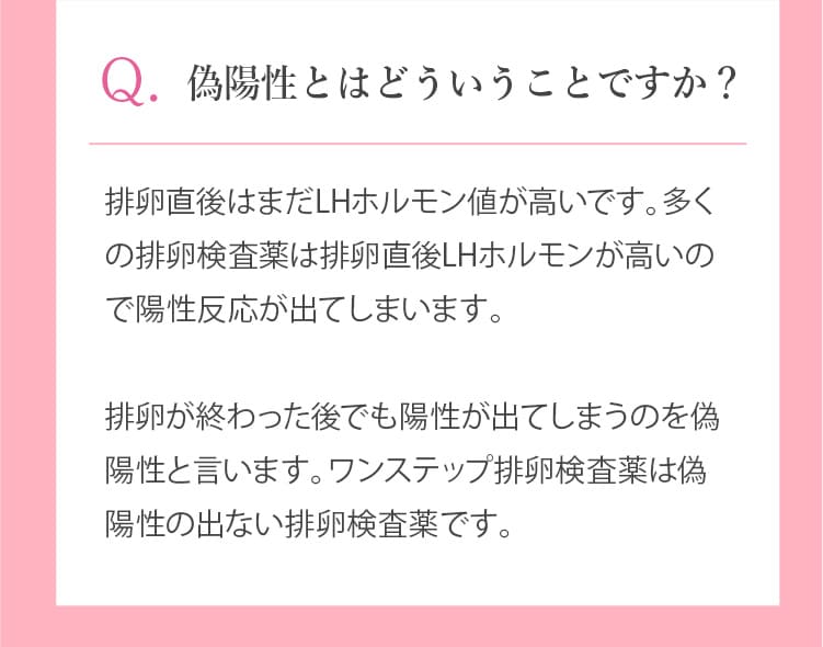 偽陽性とはどういうことですか?排卵直後はまだLHホルモン値が高いです。多くの排卵検査薬は排卵直後LHホルモンが高いので陽性反応が出てしまいます。排卵が終わった後でも陽性が出てしまうのを偽陽性と言います。ワンステップ排卵検査薬は偽陽性の出ない排卵検査薬です。
