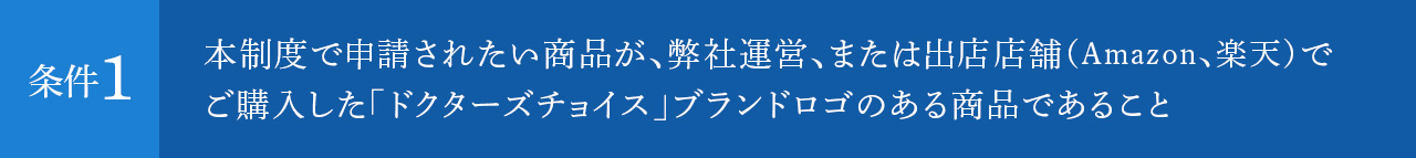 本制度で申請されたい商品が、弊社運営、または出店店舗（Amazon、楽天）でご購入した「ドクターズチョイス」ブランドロゴのある商品であること